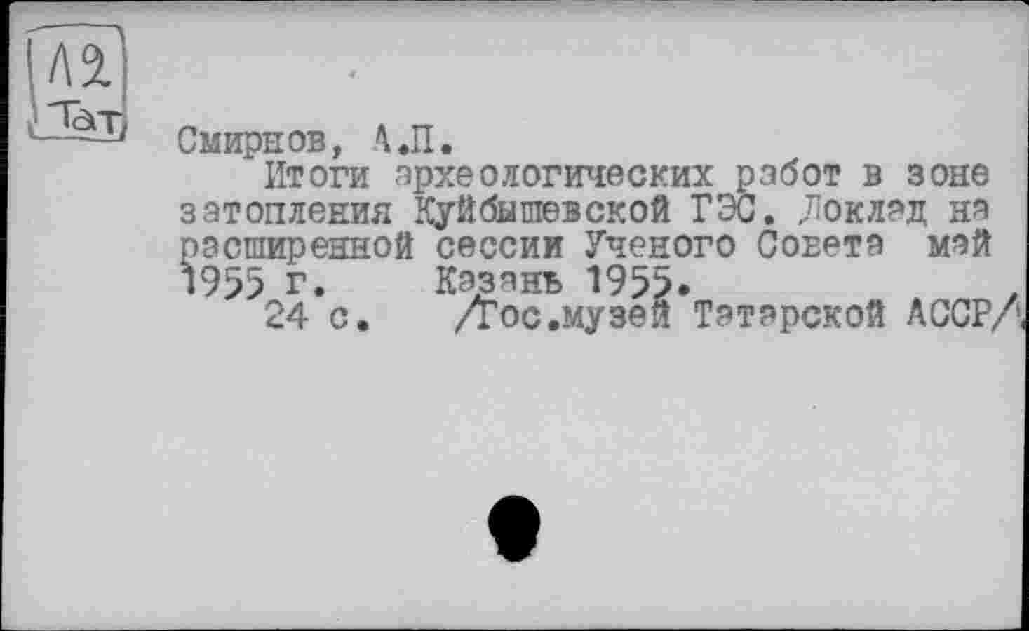 ﻿Смирнов, 'І.П.
Итоги археологических робот в зоне затопления Куйбышевской ГЭС. „Поклад на расширенной сессии Ученого Сонета май 1955 г. Казань 1955.
24 с. /Тос.музей Татарской АССР/'«